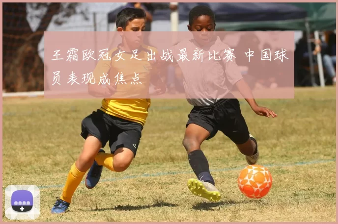 王霜欧冠女足出战最新比赛 中国球员表现成焦点