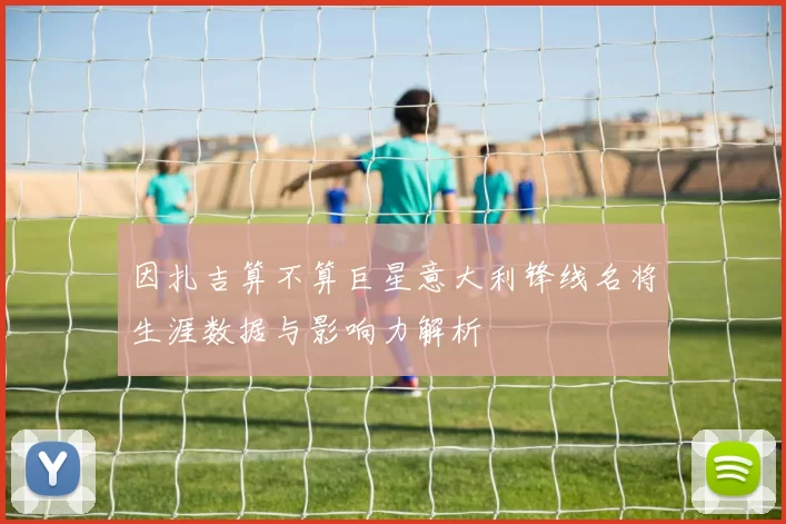 因扎吉算不算巨星意大利锋线名将生涯数据与影响力解析