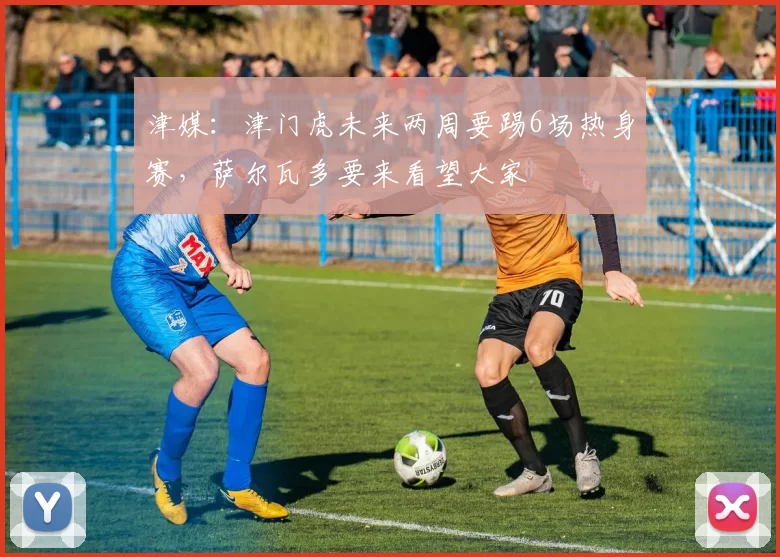 津媒：津门虎未来两周要踢6场热身赛，萨尔瓦多要来看望大家