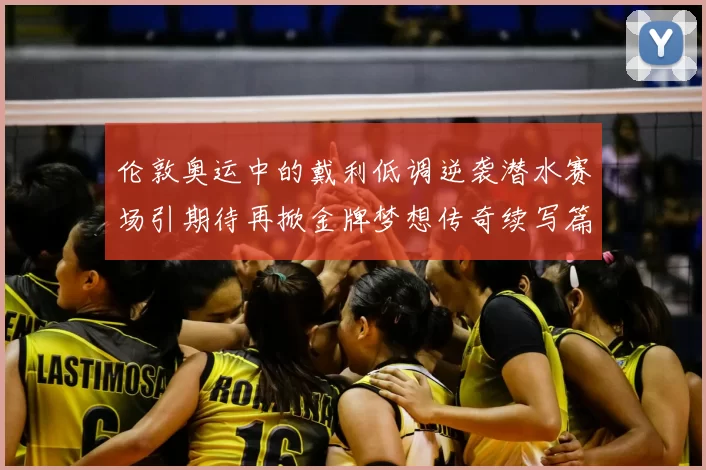 伦敦奥运中的戴利低调逆袭潜水赛场引期待再掀金牌梦想传奇续写篇