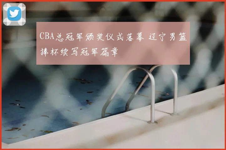 CBA总冠军颁奖仪式落幕 辽宁男篮捧杯续写冠军篇章