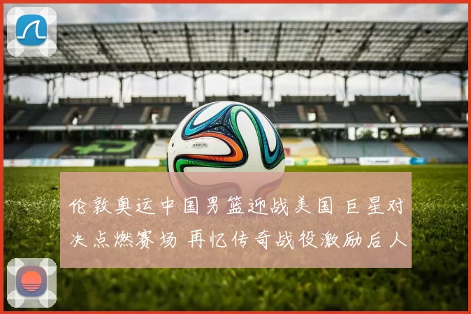 伦敦奥运中国男篮迎战美国 巨星对决点燃赛场 再忆传奇战役激励后人