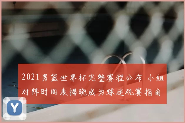 2021男篮世界杯完整赛程公布 小组对阵时间表揭晓成为球迷观赛指南