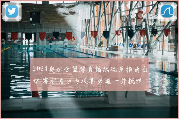 2024奥运会篮球直播线观看指南出炉 赛程看点与观赛渠道一并梳理