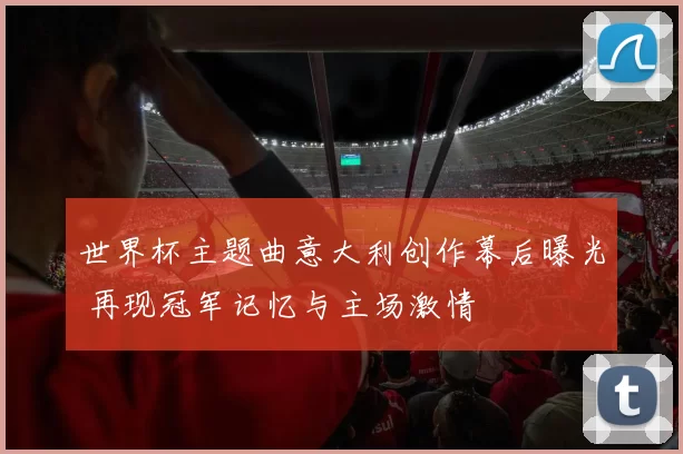 世界杯主题曲意大利创作幕后曝光 再现冠军记忆与主场激情