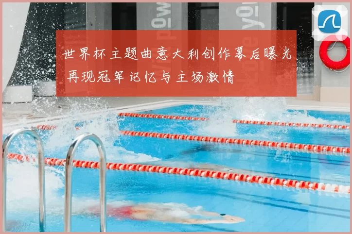 世界杯主题曲意大利创作幕后曝光 再现冠军记忆与主场激情