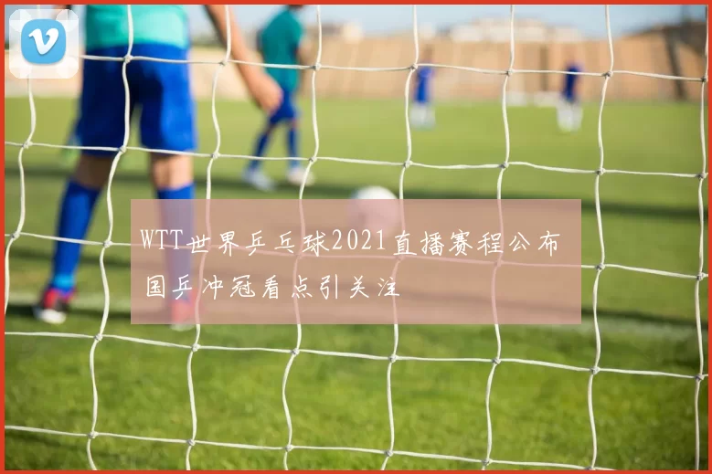 WTT世界乒乓球2021直播赛程公布 国乒冲冠看点引关注