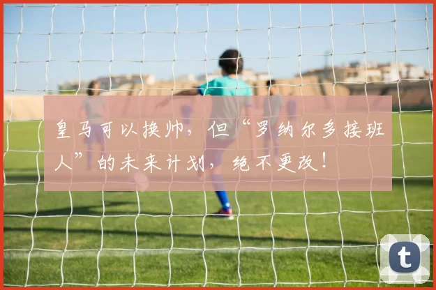 皇马可以换帅，但“罗纳尔多接班人”的未来计划，绝不更改！