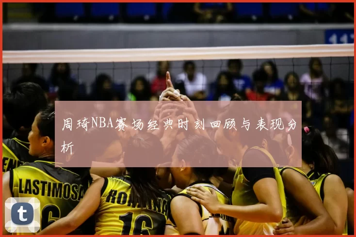周琦NBA赛场经典时刻回顾与表现分析
