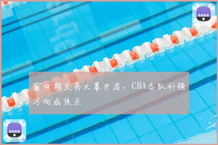 窗口期交易大幕开启，CBA各队补强方向成焦点