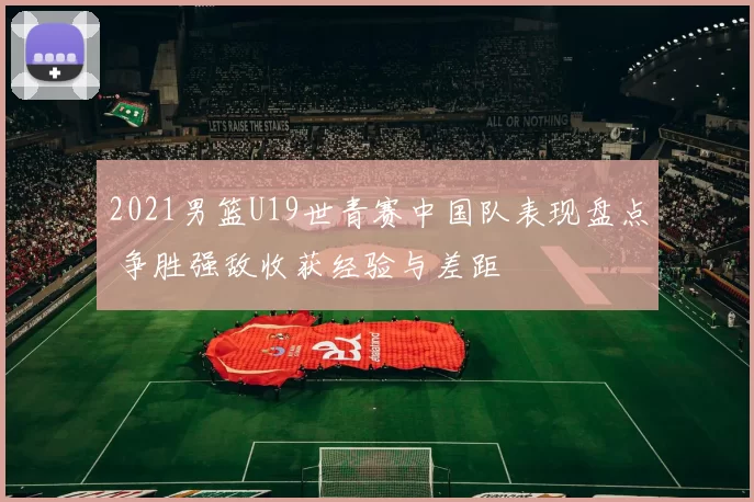 2021男篮U19世青赛中国队表现盘点 争胜强敌收获经验与差距