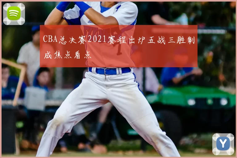 CBA总决赛2021赛程出炉五战三胜制成焦点看点