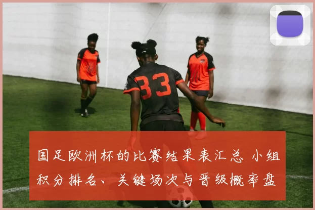 国足欧洲杯的比赛结果表汇总 小组积分排名、关键场次与晋级概率盘点