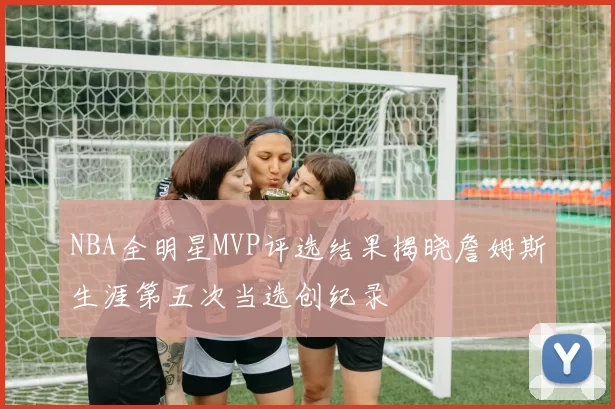 NBA全明星MVP评选结果揭晓詹姆斯生涯第五次当选创纪录