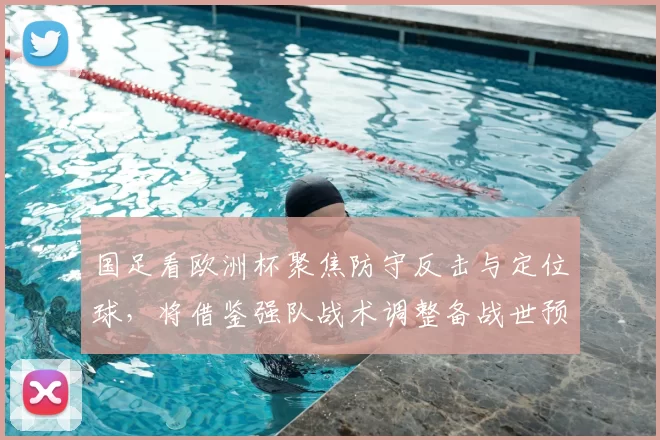 国足看欧洲杯聚焦防守反击与定位球,将借鉴强队战术调整备战世预赛方案