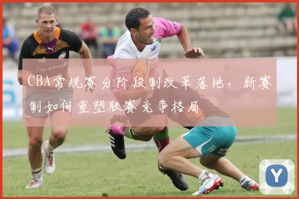 CBA常规赛分阶段制改革落地，新赛制如何重塑联赛竞争格局