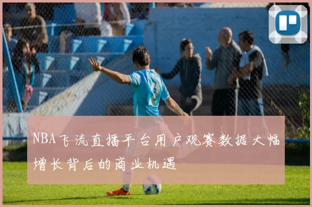 NBA飞流直播平台用户观赛数据大幅增长背后的商业机遇