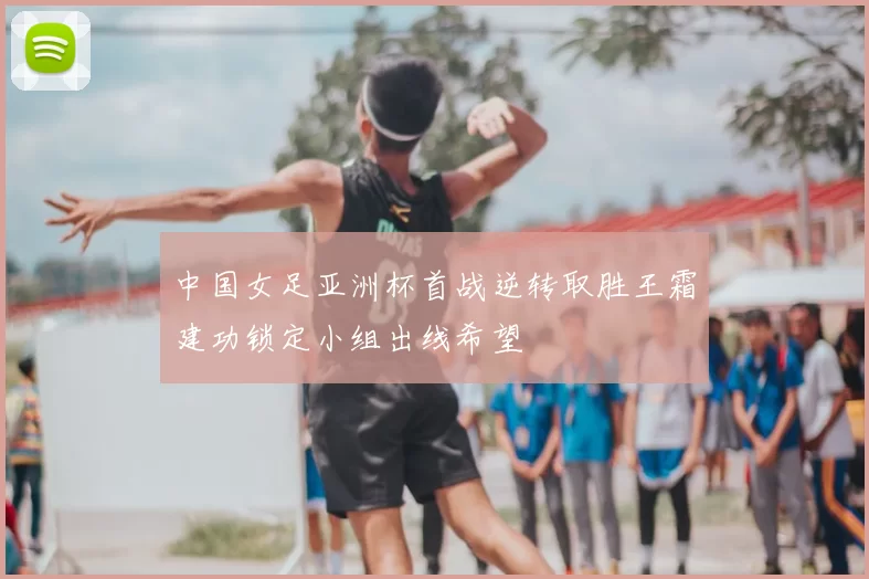 中国女足亚洲杯首战逆转取胜王霜建功锁定小组出线希望