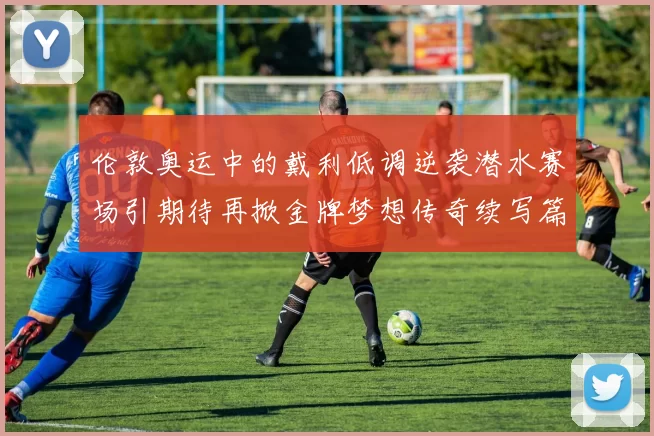 伦敦奥运中的戴利低调逆袭潜水赛场引期待再掀金牌梦想传奇续写篇