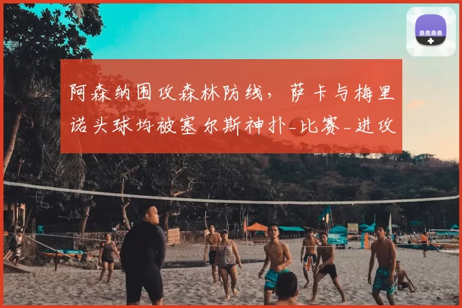 阿森纳围攻森林防线，萨卡与梅里诺头球均被塞尔斯神扑_比赛_进攻