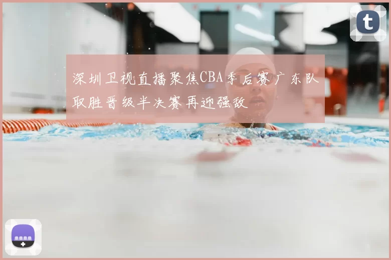 深圳卫视直播聚焦CBA季后赛广东队取胜晋级半决赛再迎强敌