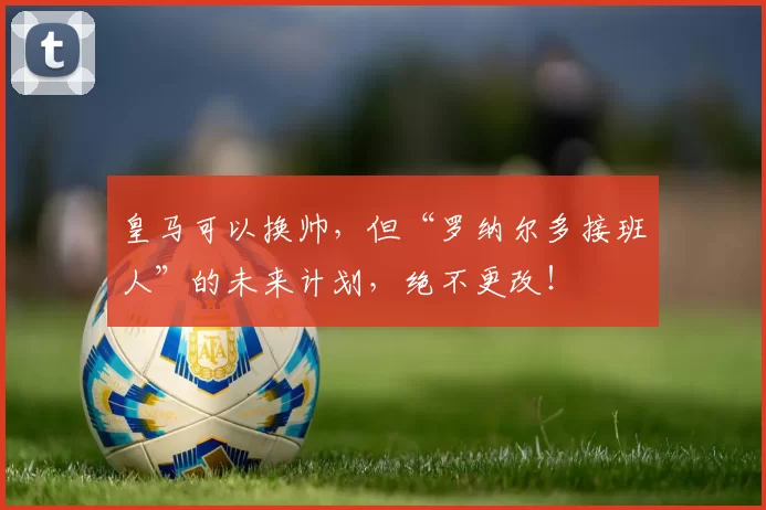 皇马可以换帅，但“罗纳尔多接班人”的未来计划，绝不更改！