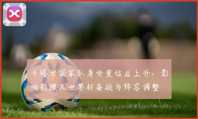 卡塔尔国家队身价重估后上升，影响引援及世界杯备战与阵容调整