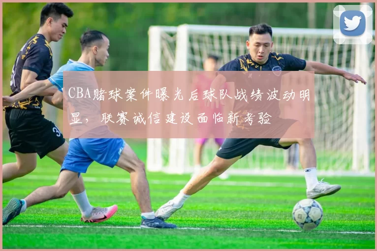 CBA赌球案件曝光后球队战绩波动明显，联赛诚信建设面临新考验
