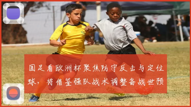 国足看欧洲杯聚焦防守反击与定位球，将借鉴强队战术调整备战世预赛方案