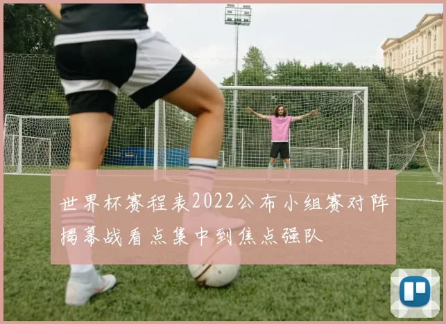 世界杯赛程表2022公布小组赛对阵揭幕战看点集中到焦点强队