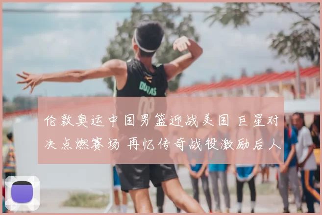 伦敦奥运中国男篮迎战美国 巨星对决点燃赛场 再忆传奇战役激励后人