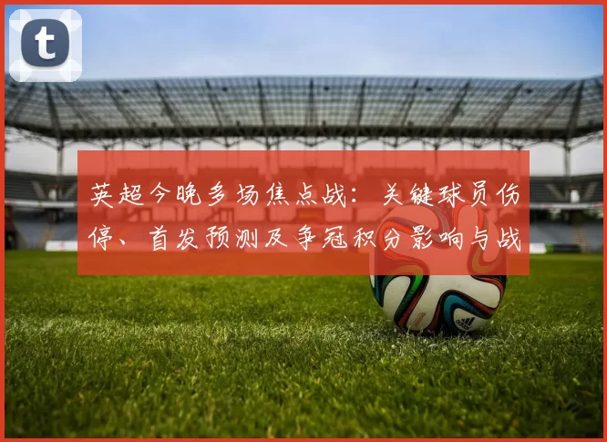 英超今晚多场焦点战：关键球员伤停、首发预测及争冠积分影响与战术看点