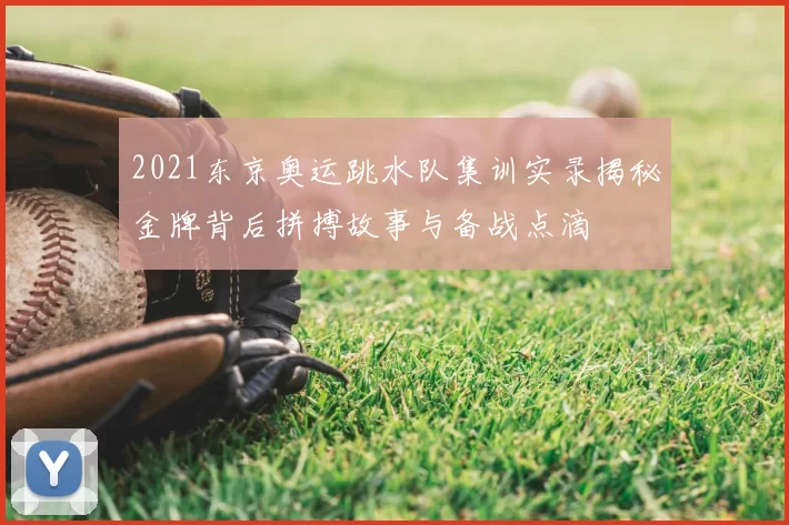 2021东京奥运跳水队集训实录揭秘金牌背后拼搏故事与备战点滴