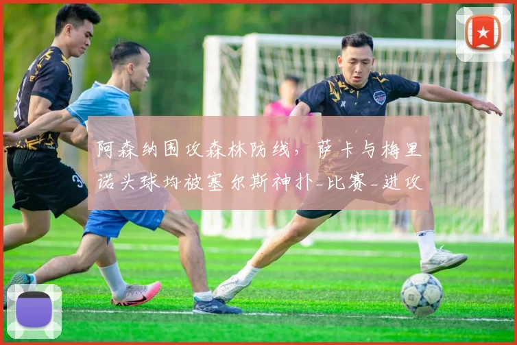 阿森纳围攻森林防线，萨卡与梅里诺头球均被塞尔斯神扑_比赛_进攻