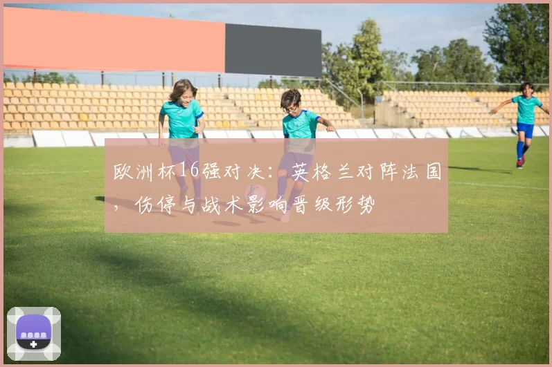 欧洲杯16强对决:英格兰对阵法国,伤停与战术影响晋级形势