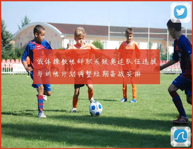 俄体操教练辞职或致奥运队伍选拔与训练计划调整短期备战安排