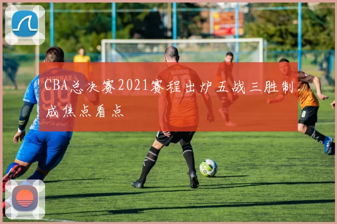 CBA总决赛2021赛程出炉五战三胜制成焦点看点