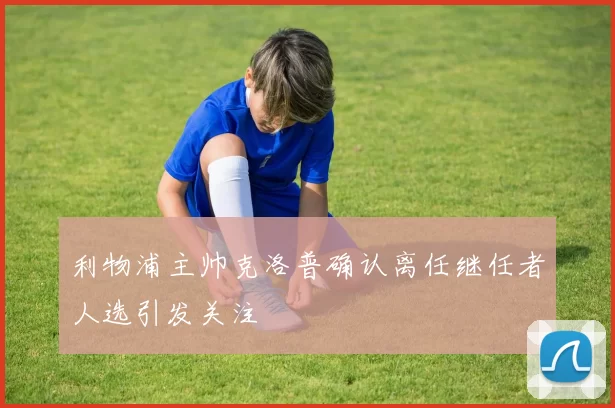 利物浦主帅克洛普确认离任继任者人选引发关注