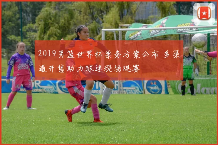 2019男篮世界杯票务方案公布 多渠道开售助力球迷现场观赛