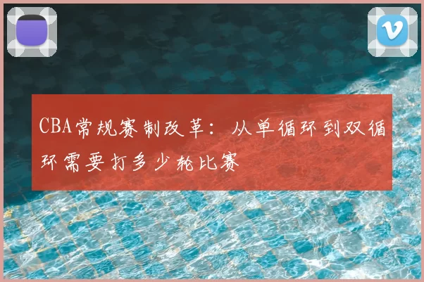 CBA常规赛制改革：从单循环到双循环需要打多少轮比赛
