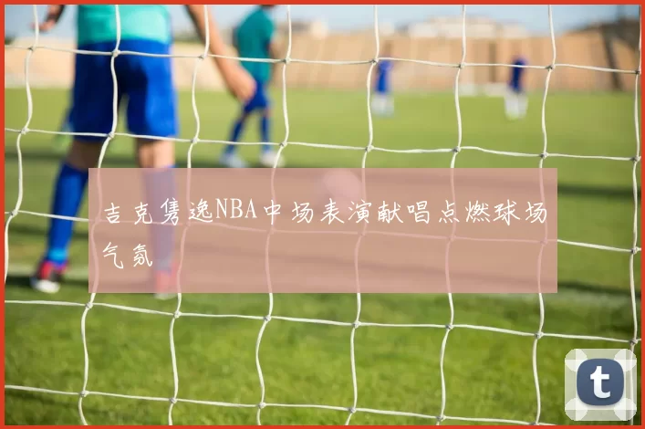 吉克隽逸NBA中场表演献唱点燃球场气氛