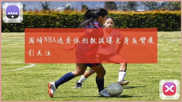 周琦NBA选秀体测数据曝光身高臂展引关注