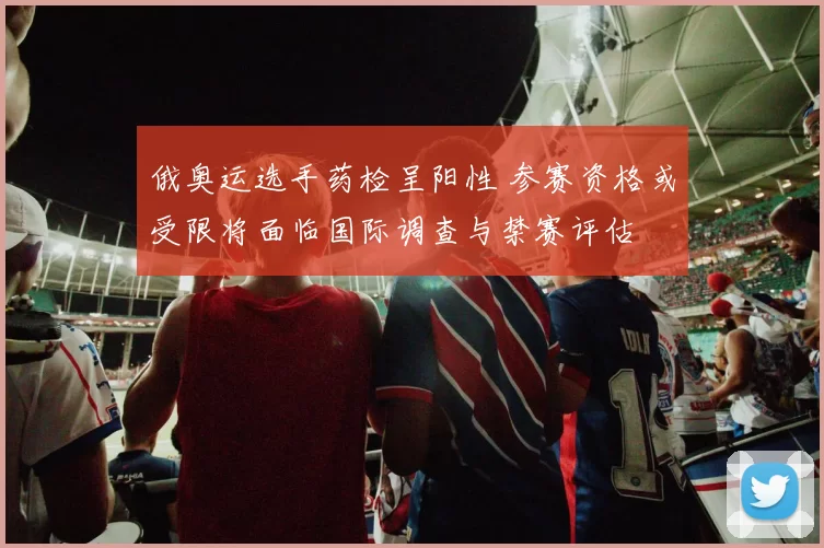 俄奥运选手药检呈阳性 参赛资格或受限将面临国际调查与禁赛评估