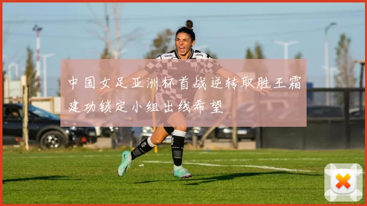 中国女足亚洲杯首战逆转取胜王霜建功锁定小组出线希望