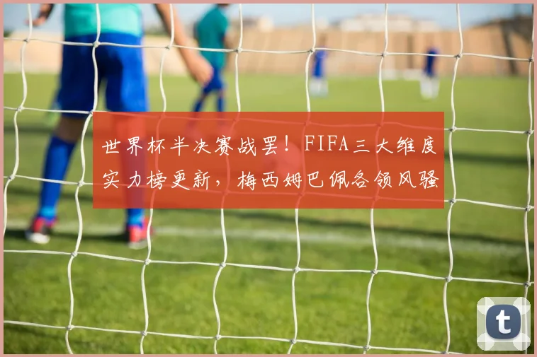 世界杯半决赛战罢!FIFA三大维度实力榜更新,梅西姆巴佩各领风骚