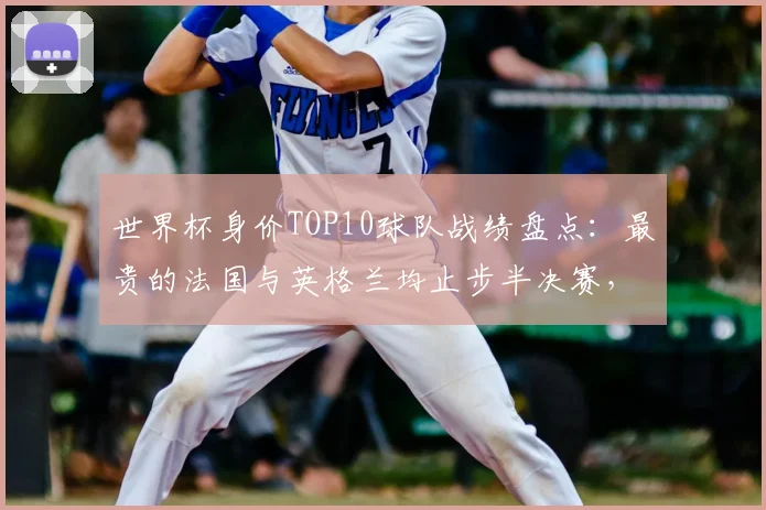 世界杯身价TOP10球队战绩盘点:最贵的法国与英格兰均止步半决赛,晋级决赛的西班牙12.2亿排第三,阿根廷8亿排第七
