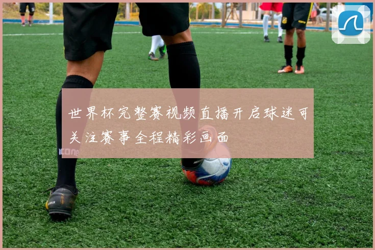 世界杯完整赛视频直播开启球迷可关注赛事全程精彩画面