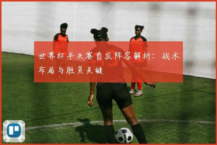 世界杯半决赛首发阵容解析:战术布局与胜负关键