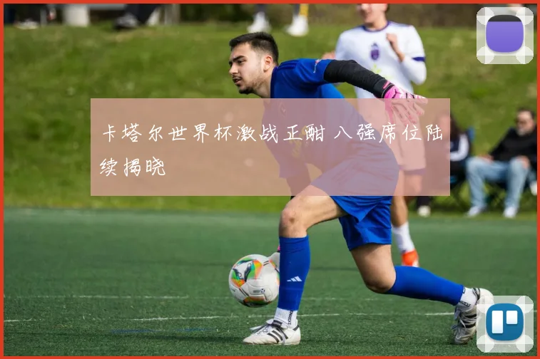 卡塔尔世界杯激战正酣 八强席位陆续揭晓