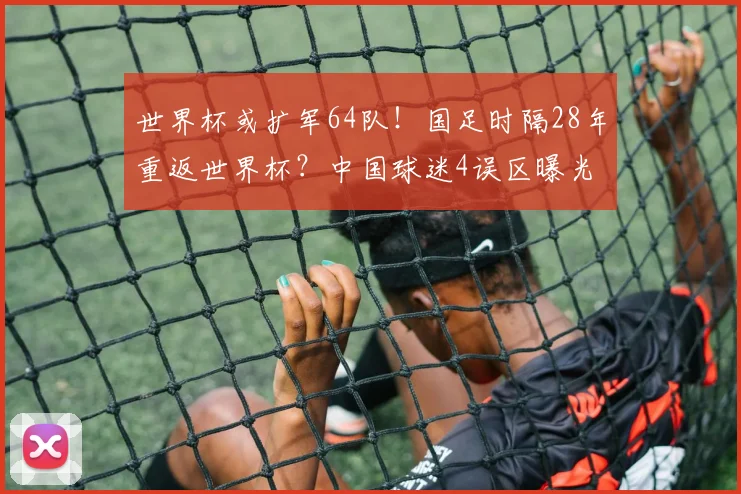 世界杯或扩军64队！国足时隔28年重返世界杯？中国球迷4误区曝光